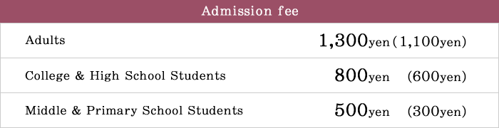 Adults 1,300yen (1,100yen), College & High School Students 800yen (600yen), Middle & Primary School Students 500yen (300yen)