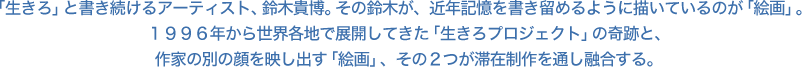 「生きろ」と書き続けるアーティスト、鈴木貴博。その鈴木が、近年記憶を書き留めるように描いているのが「絵画」。１９９６年から世界各地で展開してきた「生きろプロジェクト」の奇跡と、作家の別の顔を映し出す「絵画」、その２つが滞在制作を通し融合する。